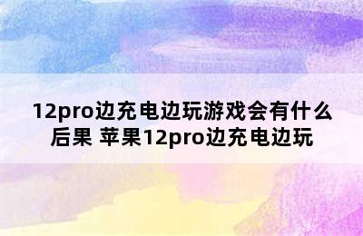 12pro边充电边玩游戏会有什么后果 苹果12pro边充电边玩